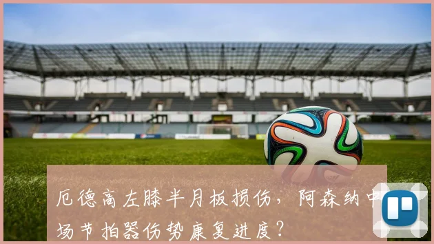 厄德高左膝半月板损伤，阿森纳中场节拍器伤势康复进度？