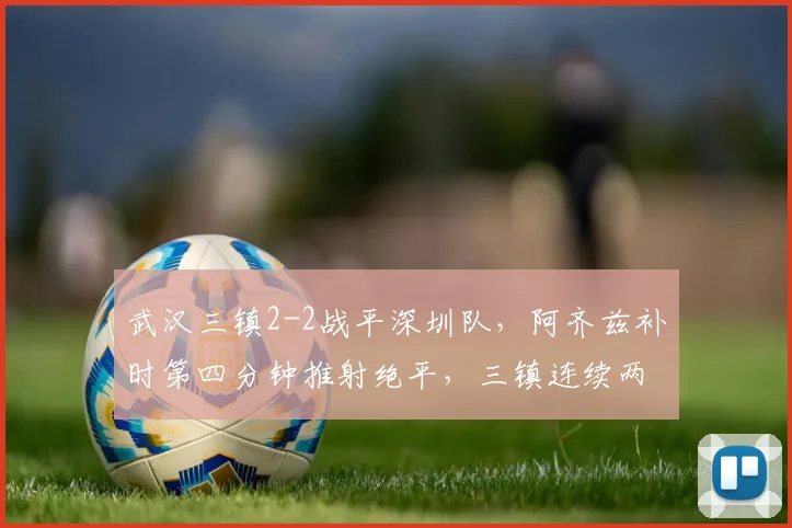 武汉三镇2-2战平深圳队,阿齐兹补时第四分钟推射绝平,三镇连续两场补时丢球