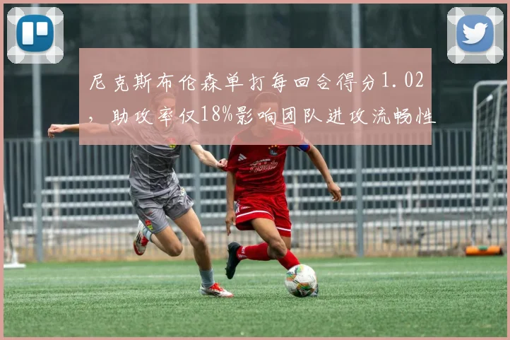 尼克斯布伦森单打每回合得分1.02,助攻率仅18%影响团队进攻流畅性