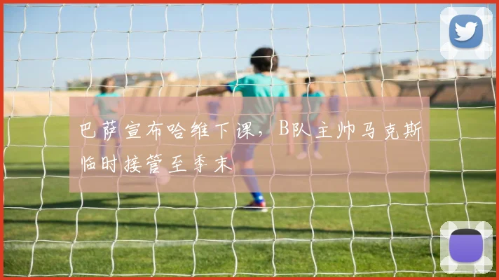 巴萨宣布哈维下课,B队主帅马克斯临时接管至季末