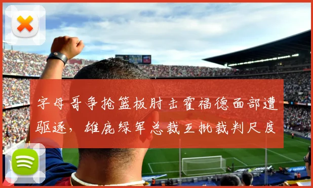 字母哥争抢篮板肘击霍福德面部遭驱逐,雄鹿绿军总裁互批裁判尺度